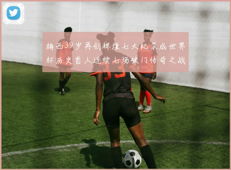 梅西39岁再创辉煌七大纪录成世界杯历史首人连续七场破门传奇之战