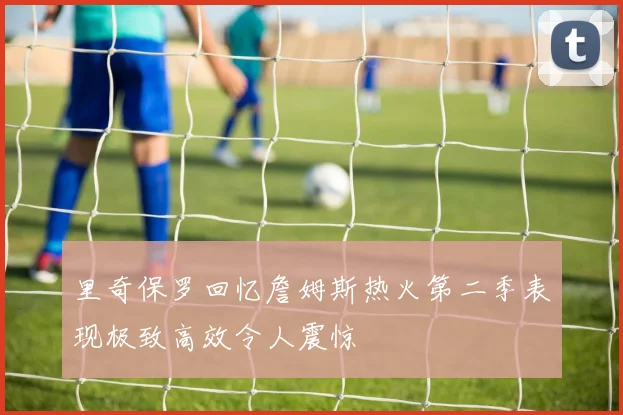 里奇保罗回忆詹姆斯热火第二季表现极致高效令人震惊