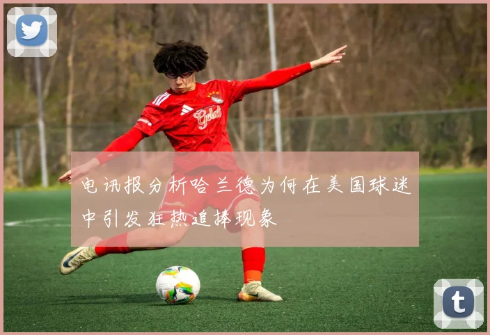电讯报分析哈兰德为何在美国球迷中引发狂热追捧现象