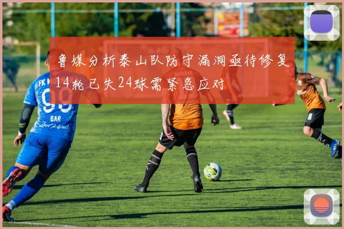 鲁媒分析泰山队防守漏洞亟待修复14轮已失24球需紧急应对