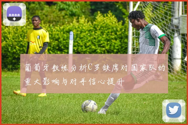 葡萄牙教练分析C罗缺席对国家队的重大影响与对手信心提升