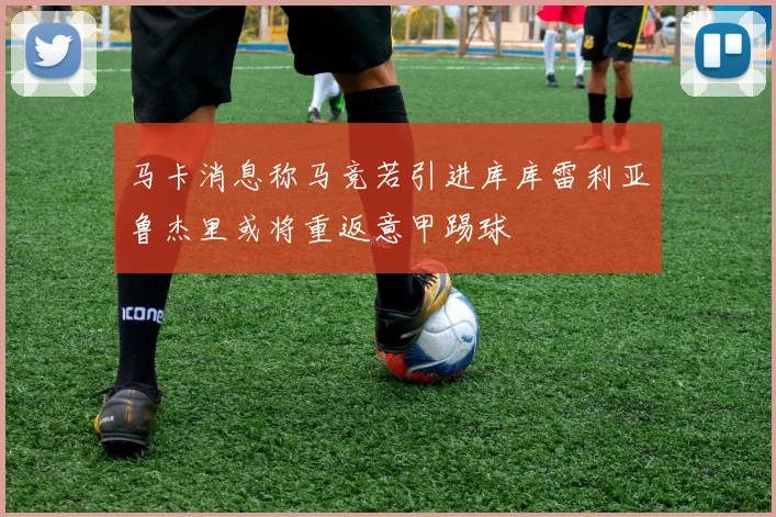 马卡消息称马竞若引进库库雷利亚鲁杰里或将重返意甲踢球
