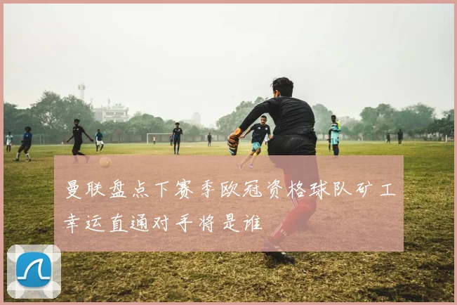曼联盘点下赛季欧冠资格球队矿工幸运直通对手将是谁