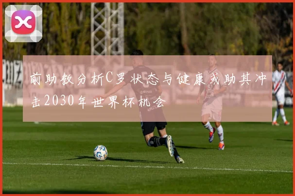 前助教分析C罗状态与健康或助其冲击2030年世界杯机会