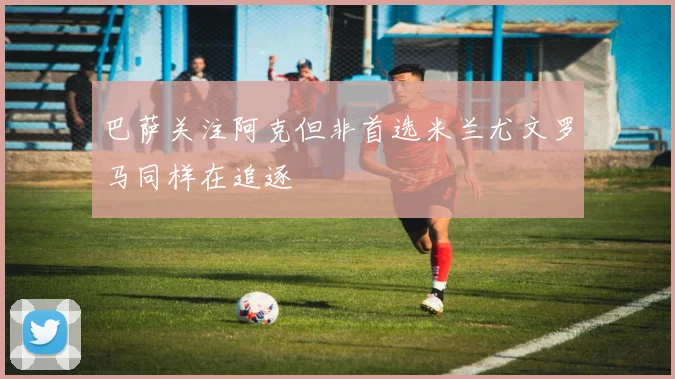 巴萨关注阿克但非首选米兰尤文罗马同样在追逐