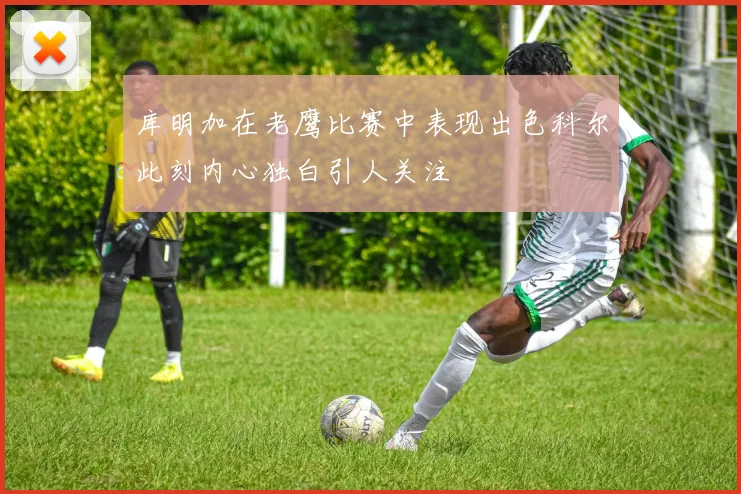 库明加在老鹰比赛中表现出色科尔此刻内心独白引人关注