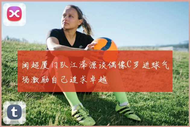 闽超厦门队江泽源谈偶像C罗进球气场激励自己追求卓越