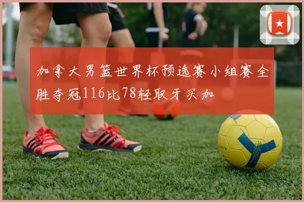 加拿大男篮世界杯预选赛小组赛全胜夺冠116比78轻取牙买加