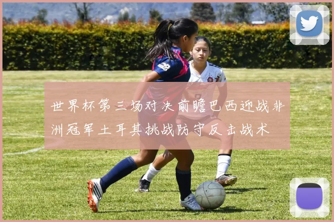 世界杯第三场对决前瞻巴西迎战非洲冠军土耳其挑战防守反击战术