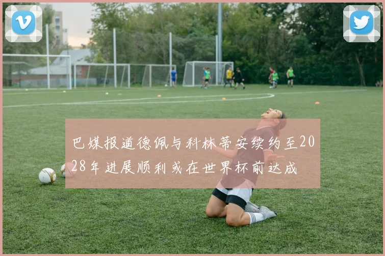 巴媒报道德佩与科林蒂安续约至2028年进展顺利或在世界杯前达成