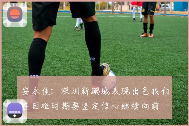 安永佳：深圳新鹏城表现出色我们在困难时期要坚定信心继续向前