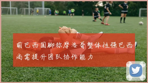 前巴西国脚称摩洛哥整体性强巴西尚需提升团队协作能力