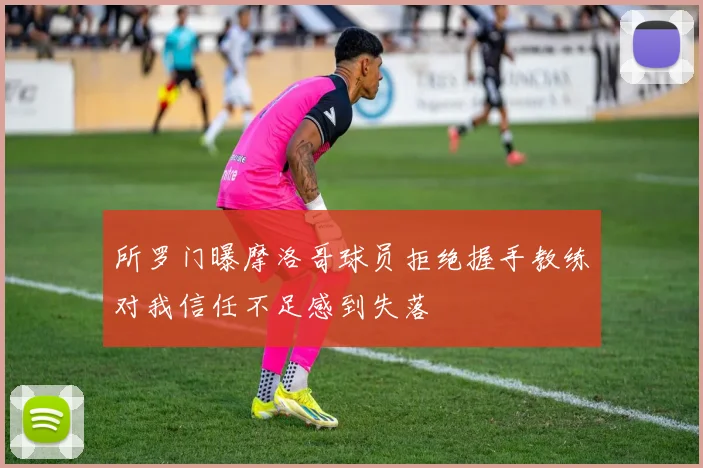所罗门曝摩洛哥球员拒绝握手教练对我信任不足感到失落