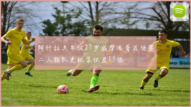 阿什拉夫年仅27岁成摩洛哥百场第二人距队史纪录仅差15场