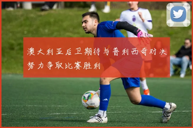 澳大利亚后卫期待与普利西奇对决努力争取比赛胜利