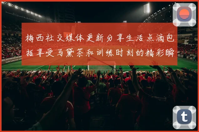 梅西社交媒体更新分享生活点滴包括享受马黛茶和训练时刻的精彩瞬间
