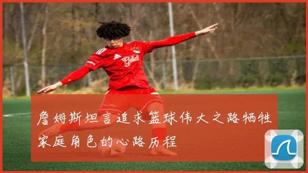 詹姆斯坦言追求篮球伟大之路牺牲家庭角色的心路历程