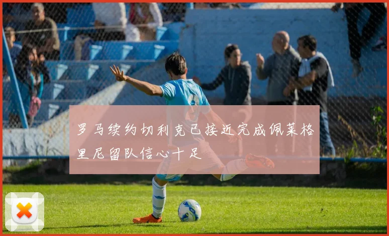 罗马续约切利克已接近完成佩莱格里尼留队信心十足