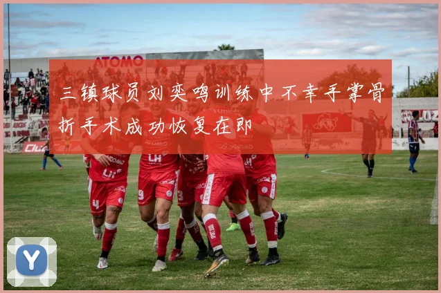 三镇球员刘奕鸣训练中不幸手掌骨折手术成功恢复在即