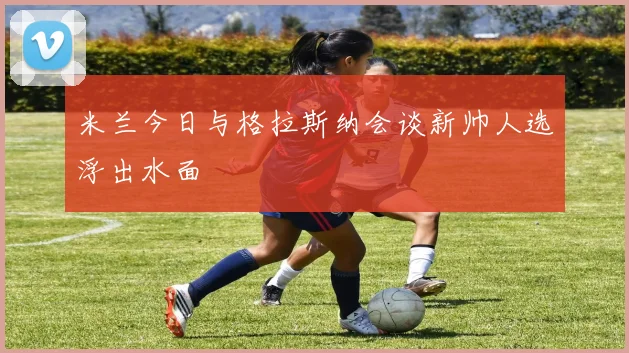米兰今日与格拉斯纳会谈新帅人选浮出水面