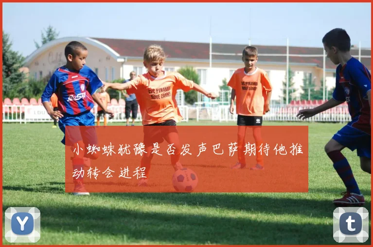 小蜘蛛犹豫是否发声巴萨期待他推动转会进程