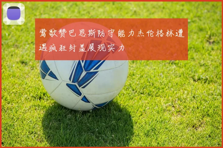 莺歌赞巴恩斯防守能力杰伦格林遭遇疯狂封盖展现实力