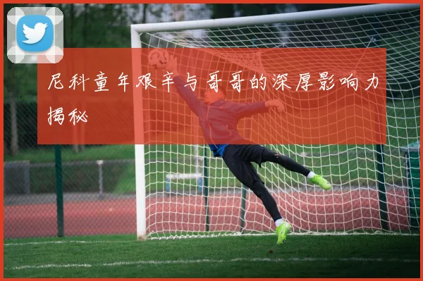 尼科童年艰辛与哥哥的深厚影响力揭秘