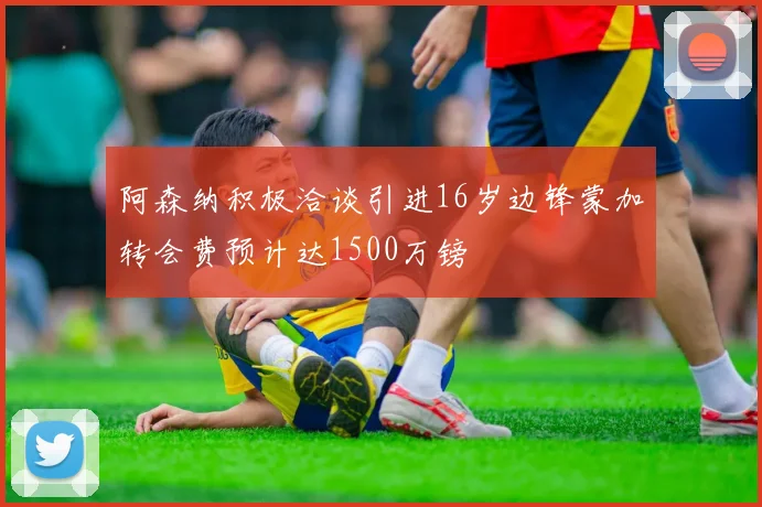 阿森纳积极洽谈引进16岁边锋蒙加转会费预计达1500万镑