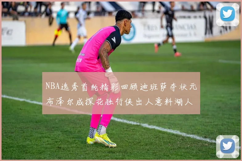 NBA选秀首轮精彩回顾迪班萨夺状元布泽尔成探花独行侠出人意料湖人选中潜力新星