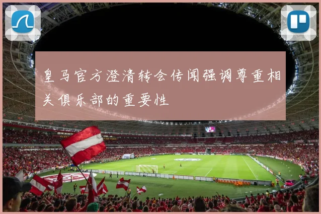 皇马官方澄清转会传闻强调尊重相关俱乐部的重要性