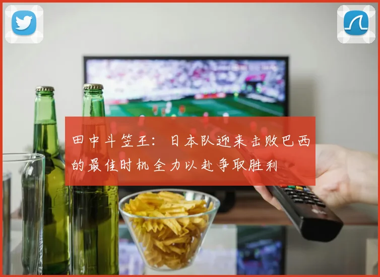 田中斗笠王：日本队迎来击败巴西的最佳时机全力以赴争取胜利
